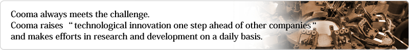 Cooma always meets the challenge.  
Cooma raises “technological innovation one step ahead of other companies and makes efforts in research and development on a daily basis. 